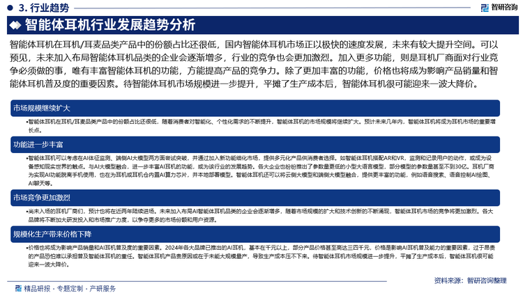 智能體耳機在耳機/耳麥品類產(chǎn)品中的份額占比還很低，國內(nèi)智能體耳機市場正以極快的速度發(fā)展，未來有較大提升空間?？梢灶A(yù)見，未來加入布局智能體耳機品類的企業(yè)會逐漸增多，行業(yè)的競爭也會更加激烈。加入更多功能，則是耳機廠商面對行業(yè)競爭必須做的事，唯有豐富智能體耳機的功能，方能提高產(chǎn)品的競爭力。除了更加豐富的功能，價格也將成為影響產(chǎn)品銷量和智能體耳機普及度的重要因素。待智能體耳機市場規(guī)模進一步提升，平攤了生產(chǎn)成本后，智能體耳機很可能迎來一波大降價。