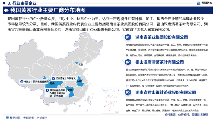 我国黄茶行业内企业数量众多，且以中小、私营企业为主，达到一定规模并拥有种植、加工、销售全产业链的品牌企业较少，市场格局较为分散，目前，我国黄茶行业内代表企业主要包括湖南省茶业集团股份有限公司、霍山汉唐清茗茶叶有限公司、湖南省九狮寨高山茶业有限责任公司、湖南省君山银针茶业股份有限公司、安徽省华国茗人农业有限公司、四川蒙顶山味独珍茶业有限公司、四川省茶业集团股份有限公司、湖南省明伦茶业有限公司等，其中，湖南省君山银针茶业股份有限公司是集茶叶科研、种植、加工、销售、茶文化传播于一体，融产供销、贸工农于一体的现代化科技型企业，“君山茶业”以黄茶为根，融汇古今、推陈出新，推出了以“君山银针、君山秀峰、紧压黄茶”等黄茶产品为主的系列产品线，君山黄茶以“黄叶、黄汤”为其特点，核心产品“君山银针”久负盛名，自唐代开始被列为贡茶，是“中国十大名茶”和非物质文化遗产。