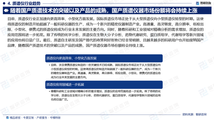 目前，质谱仪行业正加速向更高效率、小型化方面发展。国际质谱仪市场正处于从大型质谱仪向小型质谱仪转型的时期。这使得质谱仪的制造开始超越了一般科研仪器的生产，成为一个新兴的精密仪器制造产业。高通量、高灵敏度、高分辨率、低检出限、小型化、便携式的质谱仪将成为行业未来发展的主要方向。同时，随着科研和工业领域对精确分析的需求增加，质谱仪的应用范围将进一步拓宽。除了传统的化学分析，质谱仪在生物大分子分析、药物代谢研究、蛋白质组学、代谢组学等新兴领域的应用也将日益广泛。最后，质谱自主研发及国产替代的政策利好形势已经非常明朗，且越来越多的科研用户也开始接纳国产品牌，随着国产质谱技术的突破以及产品的成熟，国产质谱仪器市场份额将会持续上涨。