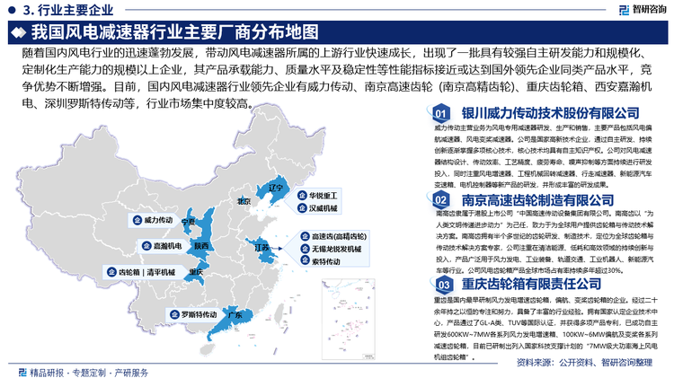 隨著國內(nèi)風(fēng)電行業(yè)的迅速蓬勃發(fā)展，帶動風(fēng)電減速器所屬的上游行業(yè)快速成長，出現(xiàn)了一批具有較強(qiáng)自主研發(fā)能力和規(guī)?；⒍ㄖ苹a(chǎn)能力的規(guī)模以上企業(yè)，其產(chǎn)品承載能力、質(zhì)量水平及穩(wěn)定性等性能指標(biāo)接近或達(dá)到國外領(lǐng)先企業(yè)同類產(chǎn)品水平，且憑借著區(qū)位優(yōu)勢提供快速、及時(shí)的售后服務(wù)，競爭優(yōu)勢不斷增強(qiáng)。目前，國內(nèi)風(fēng)電減速器行業(yè)領(lǐng)先企業(yè)有銀川威力傳動技術(shù)股份有限公司、南京高速齒輪制造有限公司（南京高精齒輪集團(tuán)有限公司）、重慶齒輪箱有限責(zé)任公司、西安嘉瀚機(jī)電科枝有限公司、深圳市羅斯特傳動設(shè)備有限公司等。其中，重慶齒輪箱、威力傳動和南京高精傳動三大頭部廠商在國內(nèi)風(fēng)電減速器市場的合計(jì)份額超70%，行業(yè)市場集中度較高。