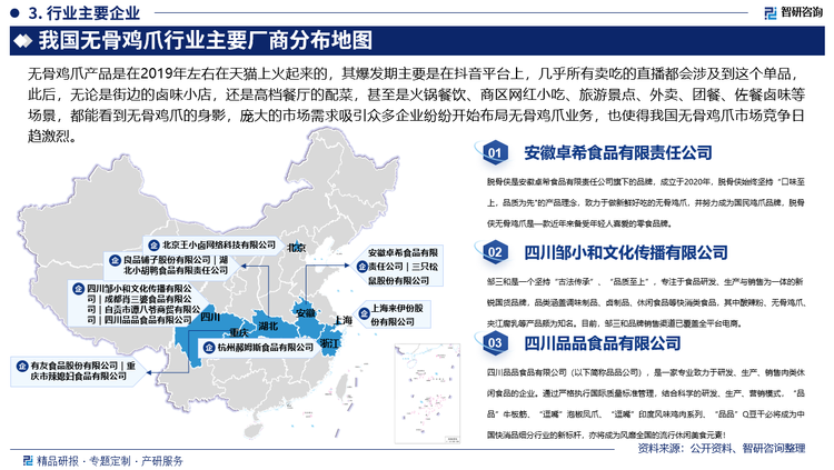 無骨雞爪產(chǎn)品是在2019年左右在天貓上火起來的，其爆發(fā)期主要是在抖音平臺上，幾乎所有賣吃的直播都會涉及到這個單品，此后，無論是街邊的鹵味小店，還是高檔餐廳的配菜，甚至是火鍋餐飲、商區(qū)網(wǎng)紅小吃、旅游景點(diǎn)、外賣、團(tuán)餐、佐餐鹵味等場景，都能看到無骨雞爪的身影，龐大的市場需求吸引眾多企業(yè)紛紛開始布局無骨雞爪業(yè)務(wù)，也使得我國無骨雞爪市場競爭日趨激烈，目前，我國無骨雞爪行業(yè)內(nèi)代表企業(yè)主要包括安徽卓希食品有限責(zé)任公司、良品鋪?zhàn)庸煞萦邢薰?、杭州郝姆斯食品有限公司、北京王小鹵網(wǎng)絡(luò)科技有限公司、三只松鼠股份有限公司、四川鄒小和文化傳播有限公司、成都肖三婆食品有限公司、上海來伊份股份有限公司、自貢市譚八爺商貿(mào)有限公司、湖北小胡鴨食品有限責(zé)任公司等。